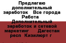 Предлагаю дополнительный заработок - Все города Работа » Дополнительный заработок и сетевой маркетинг   . Дагестан респ.,Кизилюрт г.